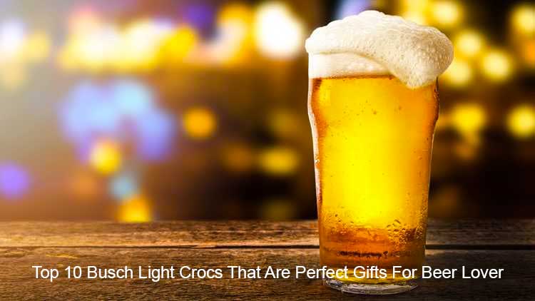 Top 10 Busch Light Crocs That Are Perfect Gifts For Beer Lover